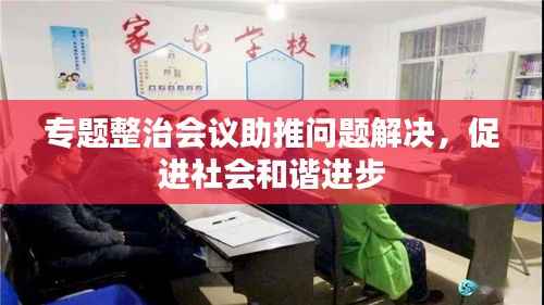 专题整治会议助推问题解决,促进社会和谐进步