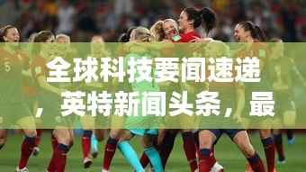 全球科技要闻速递,英特新闻头条,最新动态一网打尽